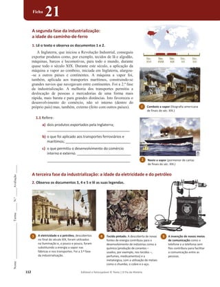 112 Editável e fotocopiável © Texto | O Fio da História
Nome
______________________
Turma
_____
N.º
_____
Avaliação
_____
Ficha
21
A segunda fase da industrialização:
a idade do caminho-de-ferro
1. Lê o texto e observa os documentos 1 e 2.
A Inglaterra, que iniciou a Revolução Industrial, conseguiu
exportar produtos como, por exemplo, tecidos de lã e algodão,
máquinas, barcos e locomotivas, para todo o mundo, durante
quase todo o século XIX. Durante este século, a aplicação da
máquina a vapor ao comboio, iniciada em Inglaterra, alargou-
-se a outros países e continentes. A máquina a vapor foi,
também, aplicada aos transportes marítimos, construindo-se
grandes navios que navegavam entre continentes. Foi a 2.ª fase
da industrialização. A melhoria dos transportes permitiu a
deslocação de pessoas e mercadorias de uma forma mais
rápida, mais barata e para grandes distâncias. Isto favoreceu o
desenvolvimento do comércio, não só interno (dentro do
próprio país) mas, também, externo (feito com outros países).
1.1 Refere:
a) dois produtos exportados pela Inglaterra;
___________________________________________________
b) o que foi aplicado aos transportes ferroviários e
marítimos; ________________________________________
c) o que permitiu o desenvolvimento do comércio
interno e externo. _________________________________
___________________________________________________
A terceira fase da industrialização: a idade da eletricidade e do petróleo
2. Observa os documentos 3, 4 e 5 e lê as suas legendas.
p
3 A eletricidade e o petróleo, descobertos
no final do século XIX, foram utilizados
na iluminação e, a pouco e pouco, foram
substituindo a energia a vapor nas
fábricas e nos transportes. Foi a 3.ª fase
da industrialização.
1 Comboio a vapor (litografia americana
de finais do séc. XIX.)
Navio a vapor (pormenor de cartaz
de finais do séc. XIX.)
2
4 Tecido pintado. A descoberta de novas
fontes de energia contribuiu para o
desenvolvimento de indústrias como a
química (produção de corantes –
usados, por exemplo, nos tecidos –,
perfumes, medicamentos) e a
metalúrgica, com a utilização de metais
como o chumbo, o cobre e o aço.
A invenção de novos meios
de comunicação como o
telefone e a telefonia sem
fios contribuiu para facilitar
a comunicação entre as
pessoas.
5
 