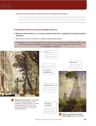 Editável e fotocopiável © Texto | O Fio da História 115
2.1 Indica três ciências que se desenvolveram e as respetivas descobertas.
______________________________________________________________________________
______________________________________________________________________________
______________________________________________________________________________
A arquitetura do ferro. Os novos modelos culturais
3. Observa os documentos 1, 2, 3 e 4, que mostram como eram a arquitetura e a pintura durante o
século XIX.
3.1 Escreve, nos locais corretos, as seguintes palavras/expressões.
‡VREUHSRVWDVGHFRUHVQmRPLVWXUDGDV ‡KHUyLVGD+LVWyULD‡3HUPLWLXID]HUFRQVWUXo}HVJUDQGHVFRPR
IiEULFDVDUPD]pQVHSDYLOK}HVGHH[SRVLo}HV ‡FRQWRUQRVEHPGHILQLGRV‡YLGUR‡DUOLYUH
‡YLGDTXRWLGLDQD‡UHDOLGDGH
_____________
_____________
– permitia a
entrada de luz.
Pintura feita ao
_____________
_____________
Figuras sem
_____________
_____________
Pequenas
pinceladas
_____________
_____________
_____________
Ferro – ______
_____________
_____________
1 Palácio de Cristal, Londres. A necessidade
de construir grandes espaços, como
estações de caminhos-de-ferro, mercados
ou grandes armazéns fez surgir uma
forma de arquitetura conhecida como
arquitetura do ferro.
2 Mulher com Sombrinha, de Claude
Monet, 1886 (pintura impressionista).
 