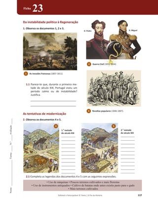 Editável e fotocopiável © Texto | O Fio da História 117
Nome
______________________
Turma
_____
N.º
_____
Avaliação
_____
Ficha
23
D. Pedro D. Miguel
Da instabilidade política à Regeneração
1. Observa os documentos 1, 2 e 3.
1.1 Parece-te que, durante a primeira me-
tade do século XIX, Portugal viveu um
período calmo ou de instabilidade?
Justifica.
________________________________
________________________________
As tentativas de modernização
2. Observa os documentos 4 e 5.
2.1 Completa as legendas dos documentos 4 e 5 com as seguintes expressões.
‡8VRGHPiTXLQDV‡3RXFRVWHUUHQRVFXOWLYDGRVHPDLVIORUHVWDV
‡8VRGHLQVWUXPHQWRVDQWLTXDGRV‡XOWLYRGHEDWDWDVRQGHDQWHVH[LVWLDSDVWRSDUDRJDGR
‡0DLVWHUUHQRVFXOWLYDGRV
1 As invasões francesas (1807-1811).
3 Revoltas populares (1846-1847).
2 Guerra Civil (1832-1834).
5
2.
a
metade
do século XIX
____________
____________
____________
____________
____________
____________
____________
____________
____________
____________
____________
4
1.
a
metade
do século XIX
____________
____________
____________
____________
____________
____________
____________
____________
____________
____________
____________
 