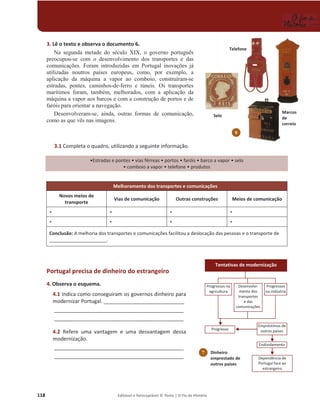 118 Editável e fotocopiável © Texto | O Fio da História
3. Lê o texto e observa o documento 6.
1D VHJXQGD PHWDGH GR VpFXOR XIX R JRYHUQR SRUWXJXrV
SUHRFXSRX-VH FRP R GHVHQYROYLPHQWR GRV WUDQVSRUWHV H GDV
FRPXQLFDo}HV Foram LQWURGX]LGDV HP 3RUWXJDO LQRYDo}HV Mi
XWLOL]DGDV QRXWURV SDtVHV HXURSHXV FRPR SRU H[HPSOR a
DSOLFDomR GD PiTXLQD D YDSRU DR FRPERLR FRQVWUXtUDP-VH
HVWUDGDV SRQWHV FDPLQKRV-GH-IHUUR H W~QHLV 2V WUDQVSRUWHV
PDUtWLPRV IRUDP WDPEpP PHOKRUDGRV FRP D DSOLFDomR GD
PiTXLQDDYDSRUDRVEDUFRVHFRPDFRQVWUXomRGHSRUWRVHGH
IDUyLVSDUDRULHQWDUDQDYHJDomR
'HVHQYROYHUDP-VH DLQGD RXWUDV IRUPDV GH FRPXQLFDomR
FRPRDVTXHYrVQDVLPDJHQV
3.1 Completa o quadro, utilizando a seguinte informação.
ͻƐƚƌĂĚĂƐĞƉŽŶƚĞƐͻǀŝĂƐĨĠƌƌĞĂƐͻƉŽƌƚŽƐ ͻĨĂƌſŝƐͻďĂƌĐŽĂǀĂƉŽƌͻselo
ͻĐŽŵďŽŝŽĂǀĂƉŽƌͻƚĞůĞĨŽŶĞ ͻprodutos
Melhoramento dos transportes e comunicações
Novos meios de
transporte
Vias de comunicação Outras construções Meios de comunicação
ͻ ͻ ͻ ͻ
ͻ ͻ ͻ ͻ
Conclusão: A melhoria dos transportes e comunicações facilitou a deslocação das pessoas e o transporte de
______________________.
Portugal precisa de dinheiro do estrangeiro
4. Observa o esquema.
4.1 Indica como conseguiram os governos dinheiro para
modernizar Portugal. ____________________________
_____________________________________________
_____________________________________________
4.2 Refere uma vantagem e uma desvantagem dessa
modernização.
_____________________________________________
_____________________________________________
6
Selo
Telefone
Marcos
de
correio
7 Dinheiro
emprestado de
outros países
Tentativas de modernização
Desenvolvi-
mento dos
transportes
e das
comunicações
Progressos na
agricultura
Progressos
na indústria
Progresso
ŵƉƌĠƐƚŝŵŽƐĚĞ
outros países
ŶĚŝǀŝĚĂŵĞŶƚŽ
Dependência de
Portugal face ao
estrangeiro
 