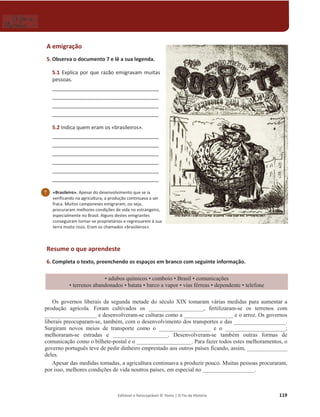 Editável e fotocopiável © Texto | O Fio da História 119
A emigração
5. Observa o documento 7 e lê a sua legenda.
5.1 ǆƉůŝĐĂƉŽƌƋƵĞƌĂǌĆŽĞŵŝŐƌĂǀĂŵŵƵŝƚĂƐ
pessoas.
_____________________________________
_____________________________________
_____________________________________
_____________________________________
5.2 Indica quem eram os «brasileiros».
_____________________________________
_____________________________________
_____________________________________
_____________________________________
_____________________________________
_____________________________________
Resume o que aprendeste
6. Completa o texto, preenchendo os espaços em branco com seguinte informação.
‡DGXERVTXtPLFRV‡FRPERLR‡%UDVLO‡FRPXQLFDo}HV
‡WHUUHQRVDEDQGRQDGRV ‡EDWDWD‡EDUFRDYDSRU‡YLDVIpUUHDV‡GHSHQGHQWH‡WHOHIRQH
2VJRYHUQRVOLEHUDLVGDVHJXQGD PHWDGHGRVpFXOR;,;WRPDUDPYiULDVPHGLGDVSDUDDXPHQWDUD
SURGXomR DJUtFROD FRUDP FXOWLYDGRV RV BBBBBB______BBBBBBB IHUWLOL]DUDP-VH RV WHUUHQRV FRP
BBBBBBBBBBBBBBBBBBHGHVHQYROYHUDP-VHFXOWXUDVFRPRDBBBBBB___________ e o DUUR] 2VJRYHUQRV
OLEHUDLV SUHRFXSDUDP-VHWDPEpPFRPRGHVHQYROYLPHQWRGRVWUDQVSRUWHV HGDVBBBBBBBBBBBB______.
6XUJLUDP QRYRV PHLRV GH WUDQVSRUWH FRPR R BBBBBB____________ e o _____________________;
PHOKRUDUDP-VH HVWUDGDV H ___________________ 'HVHQYROYHUDP-VH WDPEpP RXWUDV IRUPDV GH
FRPXQLFDomRFRPRRELOKHWH-SRVWDOHRBBBBBBBBBBB______BB3DUDID]HUWRGRVHVWHVPHOKRUDPHQWRVR
JRYHUQRSRUWXJXrVWHYHGHSHGLUGLQKHLURHPSUHVWDGRDRVRXWURVSDtVHVILFDQGRDVVLPBBBB__________
GHOHV
$SHVDUGDVPHGLGDVWRPDGDVDDJULFXOWXUDFRQWLQXDYDDSURGX]LUSRXFR0XLWDVSHVVRDVSURFXUDUDP
SRULVVRPHOKRUHVFRQGLo}HVGHYLGDQRXWURVSDtVHVHPHVSHFLDOQRBBBB______________.
7 «Brasileiro». Apesar do desenvolvimento que se ia
verificando na agricultura, a produção continuava a ser
fraca. Muitos camponeses emigraram, ou seja,
procuraram melhores condições de vida no estrangeiro,
especialmente no Brasil. Alguns destes emigrantes
conseguiram tornar-se proprietários e regressarem à sua
ƚĞƌƌĂŵƵŝƚŽƌŝĐŽƐ͘ƌĂŵŽƐĐŚĂŵĂĚŽƐͨďƌĂƐŝůĞŝƌŽƐͩ͘
 
