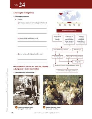 120 Editável e fotocopiável © Texto | O Fio da História
Nome
______________________
Turma
_____
N.º
_____
Avaliação
_____
Ficha
24
A revolução demográfica
1. Observa o esquema.
1.1 Refere:
a) três causas do crescimento populacional;
___________________________________
___________________________________
___________________________________
___________________________________
b) duas causas do êxodo rural;
___________________________________
___________________________________
___________________________________
___________________________________
c) uma consequência do êxodo rural.
___________________________________
___________________________________
___________________________________
O crescimento urbano e a vida nas cidades.
A burguesia e as classes médias
2. Observa os documentos 2 e 3.
Desemprego Desejo de uma vida melhor
Emigração
Êxodo rural (saída do campo para a cidade)
Crescimento urbano (das cidades)
+
Crescimento populacional + Mecanização
Aumento da produção
Alimentação
mais rica e
variada
Progressos na
medicina
(descoberta de
novas vacinas e
dos raios X)
Maiores
cuidados
na higiene
(nas cidades e
nas pessoas)
2 Habitação de uma cidade
(fotografia do séc. XIX).
3 Habitação de uma cidade
(pintura do séc. XIX).
 