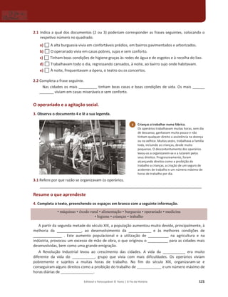 Editável e fotocopiável © Texto | O Fio da História 121
2.1 Indica a qual dos documentos (2 ou 3) poderiam corresponder as frases seguintes, colocando o
respetivo número no quadrado.
a) … A alta burguesia vivia em confortáveis prédios, em bairros pavimentados e arborizados.
b) … O operariado vivia em casas pobres, sujas e sem conforto.
c) … Tinham boas condições de higiene graças às redes de água e de esgotos e à recolha do lixo.
d) … Trabalhavam todo o dia, regressando cansados, à noite, ao bairro sujo onde habitavam.
e) … À noite, frequentavam a ópera, o teatro ou os concertos.
2.2 Completa a frase seguinte.
Nas cidades os mais _________ tinham boas casas e boas condições de vida. Os mais ______
_______ viviam em casas miseráveis e sem conforto.
O operariado e a agitação social.
3. Observa o documento 4 e lê a sua legenda.
3.1 Refere por que razão se organizavam os operários.
_______________________________________________________________________________
Resume o que aprendeste
4. Completa o texto, preenchendo os espaços em branco com a seguinte informação.
‡máquinas ‡r[RGRUXUDO‡DOLPHQWDomR‡EXUJXHVLD‡ RSHUDULDGR‡PHGLFLQD
‡KLJLHQH‡ FULDQoDV‡WUDEDOKR
A partir da segunda metade do século XIX, a população aumentou muito devido, principalmente, à
melhoria da ____________, ao desenvolvimento da ___________ e às melhores condições de
______________ . Este aumento populacional e a utilização de __________ na agricultura e na
indústria, provocou um excesso de mão de obra, o que originou o __________ para as cidades mais
desenvolvidas, bem como uma grande emigração.
A Revolução Industrial levou ao crescimento das cidades. A vida da ___________ era muito
diferente da vida do ___________, grupo que vivia com mais dificuldades. Os operários viviam
pobremente e sujeitos a muitas horas de trabalho. No fim do século XIX, organizaram-se e
conseguiram alguns direitos como a proibição do trabalho de ____________ e um número máximo de
horas diárias de ________________.
4 Crianças a trabalhar numa fábrica.
Os operários trabalhavam muitas horas, sem dia
de descanso, ganhavam muito pouco e não
tinham qualquer direito a assistência na doença
ou na velhice. Muitas vezes, trabalhava a família
toda, incluindo as crianças, desde muito
pequenas. O descontentamento dos operários
levou-os a organizarem-se e a lutarem pelos
seus direitos. Progressivamente, foram
alcançando direitos como a proibição do
trabalho a crianças, a criação de um seguro de
acidentes de trabalho e um número máximo de
horas de trabalho por dia.
 