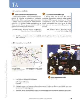 Editável e fotocopiável © Texto | O Fio da História 123
Nome
______________________
Turma
_____
N.º
_____
Avaliação
_____
TESTE
1A
1. Lê os documentos 1 e 2.
Motivações da sociedade portuguesa
D. João I e seus filhos aspiravam a atravessar o
estreito de Gibraltar e conquistar o continente
africano. (...) O isco eram terras que atraíam tanto
a nobreza como os cavaleiros das ordens militares
[clero]. (...) O Norte de África, outrora celeiro de
Roma, parecia oferecer grandes planícies onde se
poderia cultivar o trigo em abundância.
David Birmingham, História de Portugal, uma Perspetiva
Mundial, Lisboa, Terramar (adaptado).
A escassez de ouro na Europa
A Europa tinha falta de ouro. Por todo o
continente diminuíra a produção desde meados
do século XIV, enquanto as compras ao Oriente
aumentaram. (...) Ora, no Ocidente sabia-se que
existia ouro algures em África, a sul do Sara,
visto que as caravanas dos Muçulmanos o
traziam.
A.H. de Oliveira Marques, História de Portugal,
vol. I, Palas Editores (adaptado).
1.1 Identifica, com base nos documentos 1 e 2, as motivações que levaram os Portugueses a inicia-
rem a Expansão.
2. Observa os documentos 3 e 4.
2.1 Com base no documento 3, localiza:
a) Portugal na Europa;
b) Ceuta.
2.2 Explica se o que está representado no documento 4 pode, ou não, ter contribuído para a ex-
pansão marítima portuguesa.
2.3 Refere as razões dos diferentes grupos sociais para apoiarem a expansão marítima portuguesa.
2
1
Oficina de astrónomos árabes
(pormenor).
4
3
 