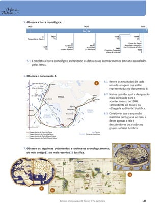 Editável e fotocopiável © Texto | O Fio da História 125
5. Observa a barra cronológica.
5.1 Completa a barra cronológica, escrevendo as datas ou os acontecimentos em falta assinalados
pelas letras.
6. Observa o documento 8.
7. Observa os seguintes documentos e ordena-os cronologicamente,
do mais antigo (1) ao mais recente (3). Justifica.
8
6.1 Refere os resultados de cada
uma das viagens que estão
representadas no documento 8.
6.2 Na tua opinião, qual a designação
mais adequada para o
acontecimento de 1500:
«Descoberta do Brasil» ou
«Chegada ao Brasil»? Justifica.
6.3 Consideras que a expansão
marítima portuguesa se ficou a
dever apenas a reis e
descobridores ou a todos os
grupos sociais? Justifica.
9
10
11
 