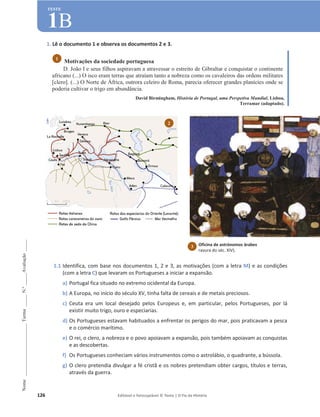 126 Editável e fotocopiável © Texto | O Fio da História
Nome
______________________
Turma
_____
N.º
_____
Avaliação
_____
TESTE
1B
1. Lê o documento 1 e observa os documentos 2 e 3.
Motivações da sociedade portuguesa
D. João I e seus filhos aspiravam a atravessar o estreito de Gibraltar e conquistar o continente
africano (...) O isco eram terras que atraíam tanto a nobreza como os cavaleiros das ordens militares
[clero]. (...) O Norte de África, outrora celeiro de Roma, parecia oferecer grandes planícies onde se
poderia cultivar o trigo em abundância.
David Birmingham, História de Portugal, uma Perspetiva Mundial, Lisboa,
Terramar (adaptado).
1.1 Identifica, com base nos documentos 1, 2 e 3, as motivações (com a letra M) e as condições
(com a letra C) que levaram os Portugueses a iniciar a expansão.
a) Portugal fica situado no extremo ocidental da Europa.
b) A Europa, no início do século XV, tinha falta de cereais e de metais preciosos.
c) Ceuta era um local desejado pelos Europeus e, em particular, pelos Portugueses, por lá
existir muito trigo, ouro e especiarias.
d) Os Portugueses estavam habituados a enfrentar os perigos do mar, pois praticavam a pesca
e o comércio marítimo.
e) O rei, o clero, a nobreza e o povo apoiavam a expansão, pois também apoiavam as conquistas
e as descobertas.
f) Os Portugueses conheciam vários instrumentos como o astrolábio, o quadrante, a bússola.
g) O clero pretendia divulgar a fé cristã e os nobres pretendiam obter cargos, títulos e terras,
através da guerra.
1
2
Oficina de astrónomos árabes
ravura do séc. XIV).
3
 