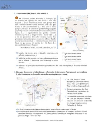 Editável e fotocopiável © Texto | O Fio da História 127
2. Lê o documento 4 e observa o documento 5.
Os cavaleiros, criados do infante D. Henrique, que
ele mandou por capitães dos seus navios a este cabo
Bojador, (…) não ousaram de passar além, porque doze
anos continuadamente foram enviados cada ano pelo
Infante a este descobrimento. (…) Este cabo é muito
perigoso por causa de uma muito grande restinga de pedra
[rochedo] que dele sai ao mar alto mais de quatro ou cinco
léguas. (…) e espantando-se das grandes correntes
nenhuma ousava de se alargar ao mar e passar além (…);
e por não passarem o dito cabo o infante recebia disto
grande desprazer; e desejando passar este cabo do Bojador
e correr a costa adiante, (…) o infante mandou armar uma
barca em que enviou por capitão (…) Gil Eanes (…)
passou além deste cabo Bojador.
Duarte Pacheco Pereira, Esmeraldo de Situ Orbis, séc. XVI
2.1 Localiza no tempo (ano e século) o acontecimento
referido no documento 4.
2.2 Sublinha, no documento 4, a expressão que demonstra
que o infante D. Henrique tinha interesse na costa
africana.
2.3 Identifica os principais responsáveis por cada uma das fases de exploração da costa ocidental
africana.
3. Observa o documento 6. Sabendo que a informação do documento 7 corresponde ao reinado de
D. João II, seleciona as afirmações que estão relacionadas com o mapa.
d) A descoberta de terras na América provocou um conflito entre Portugal e Castela.
e) O rei português enviou dois emissários por terra para saber como se navegava no Índico e como
se fazia o comércio das especiarias no Oriente; enviou também um navegador para saber se era
possível chegar à Índia por mar.
4
5
6
a) Em 1498, Vasco da Gama
descobriu o caminho marítimo
para a Índia e, em 1500, Pedro
Álvares Cabral chegou ao Brasil.
b) A disputa pela posse das ilhas
Canárias levou à assinatura do
tratado das Alcáçovas.
c) O tratado de Tordesilhas, assinado
em 1494, pôs em prática o mare
clausum, pois o mundo foi dividido
em duas partes pelos reis de
Portugal e de Castela.
 