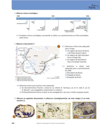 128 Editável e fotocopiável © Texto | O Fio da História
5.1 Seleciona o título mais adequado
para o mapa:
a) As viagens de Vasco da Gama
e de Pedro Álvares Cabral.
b) As viagens de João Gonçalves
Zarco e Diogo Cão.
c) As viagens de Bartolomeu
Dias e Cristóvão Colombo.
5.2 Seleciona a alínea mais
adequada para o acontecimento
de 1500:
a) Descoberta do Brasil.
b) Chegada ao Brasil.
c) Ocupação do Brasil.
4. Observa a barra cronológica.
4.1 Completa a barra cronológica, escrevendo as datas e os acontecimentos em falta assinalados
pelas letras.
5. Observa o documento 7.
5.3 Seleciona a frase que te parece mais adequada:
a) Os Descobrimentos ficaram a dever-se ao infante D. Henrique, ao rei D. João II, ao rei
D. Manuel I, aos navegadores importantes e à nobreza.
b) Os Descobrimentos ficaram a dever-se aos navegadores e aos reis e a todos os grupos sociais.
6. Observa os seguintes documentos e ordena-os cronologicamente, do mais antigo (1) ao mais
recente (3).
7
8 9 10
 