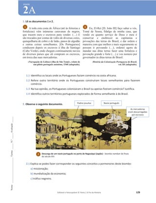Editável e fotocopiável © Texto | O Fio da História 129
Nome
______________________
Turma
_____
N.º
_____
Avaliação
_____
TESTE
2A
1. Lê os documentos 1 e 2.
A toda esta costa de África (até às feitorias e
fortalezas) vêm inúmeras caravanas de negros,
que trazem ouro e escravos para vender. (…) E
são trocados por contas de vidro de diversas cores,
quinquilharia de cobre e de latão, panos de algodão
e outras coisas semelhantes. [Os Portugueses]
conduzem depois os escravos à ilha de Santiago
(Cabo Verde), onde chegam continuamente navios
de diversos países que ali compram os escravos,
em troca das suas mercadorias.
«Navegação de Lisboa à ilha de São Tomé», relato de
um piloto português anónimo, 1540 (adaptado).
Eu, El-Rei [D. João III] faço saber a vós,
Tomé de Sousa, fidalgo de minha casa, que
vendo eu quanto serviço de Deus e meu é
conservar e enobrecer as capitanias e
povoações das terras do Brasil, e dar ordem e
maneira com que melhor e mais seguramente se
possam ir povoando (…), ordenei agora de
mandar nas ditas terras fazer uma fortaleza e
povoação grande e forte (…) e vos nomeio por
governador às ditas terras do Brasil.
História da Colonização Portuguesa do Brasil,
vol. III (adaptado).
1.1 Identifica os locais onde os Portugueses faziam comércio na costa africana.
1.2 Refere outro território onde os Portugueses construíram locais semelhantes para fazerem
comércio.
1.3 Na tua opinião, os Portugueses colonizaram o Brasil ou apenas fizeram comércio? Justifica.
1.4 Identifica outros territórios portugueses explorados de forma semelhante à do Brasil.
2. Observa o seguinte documento.
2.1 Explica se podes fazer corresponder os seguintes conceitos a pormenores deste biombo:
a) missionação;
b) mundialização da economia;
c) tráfico negreiro.
2
1
3 Descarga de um navio português no porto de Nagasáqui (Japão) – biombo namban de finais
do século XVI.
Padres jesuítas Navio português
As mercadorias
eram descarregadas
por escravos
 