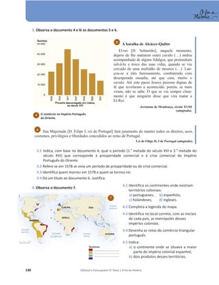 130 Editável e fotocopiável © Texto | O Fio da História
3. Observa o documento 4 e lê os documentos 5 e 6.
A batalha de Alcácer-Quibir
El-rei [D. Sebastião], naquele momento,
depois de lhe matarem outro cavalo (…) andou
acompanhado de alguns fidalgos, que pretendiam
salvá-lo a troco das suas vidas, quando se viu
cercado de uma multidão de mouros (…). Lan-
çou-se a eles furiosamente, combatendo com
desesperada ousadia, até que caiu, morto o
cavalo. Até este passo houve pessoas dignas de
fé que revelaram o acontecido, porém, se mais
viram, não se sabe. O que se viu sempre clara-
mente é que ninguém disse que vira matar a
El-Rei.
Jerónimo de Mendonça, século XVIII
(adaptado).
Sua Majestade [D. Filipe I, rei de Portugal] fará juramento de manter todos os direitos, usos,
costumes, privilégios e liberdades concedidos ao reino de Portugal.
Lei de Filipe II, I de Portugal (adaptado).
3.1 Indica, com base no documento 4, qual o período (1.a
metade do século XVI e 2.a
metade do
século XVI) que corresponde à prosperidade comercial e à crise comercial do Império
Português do Oriente.
3.2 Refere se em 1578 se vivia um período de prosperidade ou de crise comercial.
3.3 Identifica quem morreu em 1578 e quem se tornou rei.
3.4 Dá um título ao documento 6. Justifica.
4. Observa o documento 7.
4.1 Identifica os continentes onde existiam
territórios coloniais:
a) portugueses; b) espanhóis;
c) holandeses; d) ingleses.
4.2 Completa a legenda do mapa.
4.3 Identifica no local correto, com as iniciais
de cada país, as metrópoles desses
impérios coloniais.
4.4 Desenha as rotas do comércio triangular
português.
4.5 Indica:
a) o continente onde se situava a maior
parte do império colonial espanhol;
b) dois produtos desses territórios.
6
5
O comércio no Império Português
do Oriente.
4
7
 