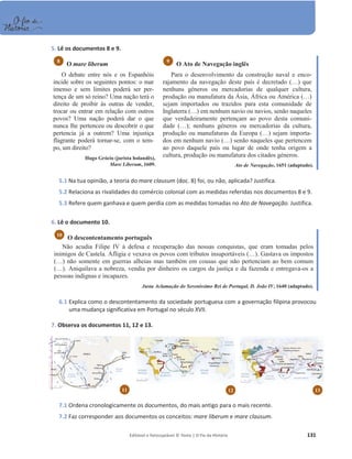 Editável e fotocopiável © Texto | O Fio da História 131
5. Lê os documentos 8 e 9.
O mare liberum
O debate entre nós e os Espanhóis
incide sobre os seguintes pontos: o mar
imenso e sem limites poderá ser per-
tença de um só reino? Uma nação terá o
direito de proibir às outras de vender,
trocar ou entrar em relação com outros
povos? Uma nação poderá dar o que
nunca lhe pertenceu ou descobrir o que
pertencia já a outrem? Uma injustiça
flagrante poderá tornar-se, com o tem-
po, um direito?
Hugo Grócio (jurista holandês),
Mare Liberum, 1609.
O Ato de Navegação inglês
Para o desenvolvimento da construção naval e enco-
rajamento da navegação deste país é decretado (…) que
nenhuns géneros ou mercadorias de qualquer cultura,
produção ou manufatura da Ásia, África ou América (…)
sejam importados ou trazidos para esta comunidade de
Inglaterra (…) em nenhum navio ou navios, senão naqueles
que verdadeiramente pertençam ao povo desta comuni-
dade (…); nenhuns géneros ou mercadorias da cultura,
produção ou manufaturas da Europa (…) sejam importa-
dos em nenhum navio (…) senão naqueles que pertencem
ao povo daquele país ou lugar de onde tenha origem a
cultura, produção ou manufatura dos citados géneros.
Ato de Navegação, 1651 (adaptado).
5.1 Na tua opinião, a teoria do mare clausum (doc. 8) foi, ou não, aplicada? Justifica.
5.2 Relaciona as rivalidades do comércio colonial com as medidas referidas nos documentos 8 e 9.
5.3 Refere quem ganhava e quem perdia com as medidas tomadas no Ato de Navegação. Justifica.
6. Lê o documento 10.
O descontentamento português
Não acudia Filipe IV à defesa e recuperação das nossas conquistas, que eram tomadas pelos
inimigos de Castela. Afligia e vexava os povos com tributos insuportáveis (…). Gastava os impostos
(…) não somente em guerras alheias mas também em cousas que não pertenciam ao bem comum
(…). Aniquilava a nobreza, vendia por dinheiro os cargos da justiça e da fazenda e entregava-os a
pessoas indignas e incapazes.
Justa Aclamação do Sereníssimo Rei de Portugal, D. João IV, 1640 (adaptado).
6.1 Explica como o descontentamento da sociedade portuguesa com a governação filipina provocou
uma mudança significativa em Portugal no século XVII.
7. Observa os documentos 11, 12 e 13.
7.1 Ordena cronologicamente os documentos, do mais antigo para o mais recente.
7.2 Faz corresponder aos documentos os conceitos: mare liberum e mare clausum.
10
9
8
11 12 13
 