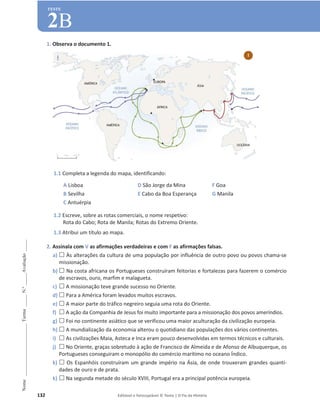 132 Editável e fotocopiável © Texto | O Fio da História
Nome
______________________
Turma
_____
N.º
_____
Avaliação
_____
TESTE
2B
1. Observa o documento 1.
1.1 Completa a legenda do mapa, identificando:
A Lisboa
B Sevilha
C Antuérpia
D São Jorge da Mina
E Cabo da Boa Esperança
F Goa
G Manila
1.2 Escreve, sobre as rotas comerciais, o nome respetivo:
Rota do Cabo; Rota de Manila; Rotas do Extremo Oriente.
1.3 Atribui um título ao mapa.
2. Assinala com V as afirmações verdadeiras e com F as afirmações falsas.
a) … Às alterações da cultura de uma população por influência de outro povo ou povos chama-se
missionação.
b) … Na costa africana os Portugueses construíram feitorias e fortalezas para fazerem o comércio
de escravos, ouro, marfim e malagueta.
c) … A missionação teve grande sucesso no Oriente.
d) … Para a América foram levados muitos escravos.
e) … A maior parte do tráfico negreiro seguia uma rota do Oriente.
f) … A ação da Companhia de Jesus foi muito importante para a missionação dos povos ameríndios.
g) … Foi no continente asiático que se verificou uma maior aculturação da civilização europeia.
h) … A mundialização da economia alterou o quotidiano das populações dos vários continentes.
i) … As civilizações Maia, Asteca e Inca eram pouco desenvolvidas em termos técnicos e culturais.
j) … No Oriente, graças sobretudo à ação de Francisco de Almeida e de Afonso de Albuquerque, os
Portugueses conseguiram o monopólio do comércio marítimo no oceano Índico.
k) … Os Espanhóis construíram um grande império na Ásia, de onde trouxeram grandes quanti-
dades de ouro e de prata.
k) … Na segunda metade do século XVIII, Portugal era a principal potência europeia.
1
 