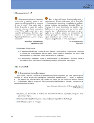 134 Editável e fotocopiável © Texto | O Fio da História
5. Lê os documentos 6 e 7.
O debate entre nós e os Espanhóis
incide sobre os seguintes pontos: o mar
imenso e sem limites poderá ser pertença
de um só reino? Uma nação terá o
direito de proibir às outras de vender,
trocar ou entrar em relação com outros
povos? Uma nação poderá dar o que
nunca lhe pertenceu ou descobrir o que
pertencia já a outrem? Uma injustiça
flagrante poderá tornar-se, com o tempo,
um direito?
Hugo Grócio (jurista holandês)
Mare Liberum, 1609.
Para o desenvolvimento da construção naval e
encorajamento da navegação deste país é decretado
(…) que nenhuns géneros ou mercadorias de qualquer
cultura, produção ou manufatura da Ásia, África ou
América (…) sejam importados ou trazidos para
Inglaterra (…) em nenhum navio ou navios, senão
naqueles que verdadeiramente pertençam ao povo
inglês (…); nenhuns géneros ou mercadorias da
cultura, produção ou manufaturas da Europa (…)
sejam importados em nenhum navio (…) senão
naqueles que pertencem ao povo daquele país.
Ato de Navegação, 1651
(adaptado).
5.1 Assinala a alínea correta.
a) O documento 6 defende a teoria do mare liberum e o documento 7 mostra que essa teoria
já foi aplicada, pois navios de diversos países fazem comércio navegando nos mares onde
anteriormente só navegavam navios portugueses ou espanhóis;
b) O documento 6 defende a teoria do mare clausum e o documento 7 mostra a aplicação
dessa teoria, pois nos mares só podem navegar navios portugueses e espanhóis.
6. Lê o documento 8.
O descontentamento dos Portugueses
Não acudia Filipe IV à defesa e recuperação das nossas conquistas, que eram tomadas pelos
inimigos de Castela. Afligia e vexava os povos com tributos insuportáveis (…). Gastava os impostos
(…) não somente em guerras alheias mas também em cousas que não pertenciam ao bem comum
(…). Aniquilava a nobreza, vendia por dinheiro os cargos da justiça e da fazenda e entregava-os a
pessoas indignas e incapazes.
Justa Aclamação do Sereníssimo Rei de Portugal, D. João IV,
1640 (adaptado).
6.1 Sublinha, no documento, os motivos de descontentamento da população portuguesa face à
governação filipina.
6.2 Localiza no tempo (dia/mês/ano) a restauração da independência de Portugal.
6.3 Identifica o novo rei de Portugal.
8
7
6
 