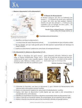 136 Editável e fotocopiável © Texto | O Fio da História
Nome
______________________
Turma
_____
N.º
_____
Avaliação
_____
TESTE
3A
1. Observa o documento 1 e lê o documento 2.
1.1 Identifica, com base no documento 1:
a) as duas áreas de maior dinamismo cultural; b) o continente em que se localiza a Itália.
1.2 Na tua opinião, por que razão grande parte de Itália aparece representada com destaque no
mapa? Justifica.
1.3 Explica se o documento 2 poderia ter como título «O antropocentrismo».
2. Lê o documento 3 e observa os documentos 4, 5 e 6.
Todas as disciplinas são agora ressusci-
tadas, as línguas restabelecidas: Grego, sem o
conhecimento do qual é uma vergonha alguém
chamar-se culto, Hebraico, Caldeu, Latim (…).
O mundo inteiro está cheio de académicos, peda-
gogos altamente cultivados, bibliotecas muito
ricas, de tal modo que me parece que nem nos
tempos de Platão (…) o estudo era tão confor-
tável como o que se vê à nossa volta.
Rabelais, Gargântua e Pantagruel, 1532
(adaptado).
2.1 Concordas ou discordas, com base no documento 3, que o Homem do Renascimento tinha
interesse pela cultura greco-romana? Justifica.
2.2 Refere se o documento 3 poderia ter como título «O individualismo». Justifica.
2.3 Explica, com base no documento 4 (villa Capra), por que razão a arte renascentista é
considerada como «arte clássica».
2.4 Identifica as características da escultura e da pintura renascentista visíveis nos documentos 5 e 6.
2.5 Indica o nome de um humanista italiano, de um português, de um espanhol e de um inglês.
2.6 Refere o título de uma obra de cada um dos humanistas referidos na questão anterior.
O Homem do Renascimento
O Homem esforça-se por ficar na lembrança dos
homens (…). O Homem não aceita seres superiores
ou iguais; não tolera que haja qualquer empreen-
dimento do qual não participe (...). Esforça-se por
comandar e por ser honrado em toda a parte… ele
esforça-se por ser igual a Deus.
Marsilio Ficino, in Roland Mousnier, As Hierarquias
Sociais, Lisboa, Pub. Europa-América, s.d.
3
2
1 Os principais centros do humanismo.
(adaptado)
4 5 6
 