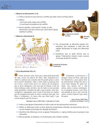 Editável e fotocopiável © Texto | O Fio da História 137
3. Observa os documentos 7 e 8.
3.1 Indica o século em que ocorreu o conflito que opôs Lutero ao Papa Leão X.
3.2 Refere:
a) por que razão surgiu esse conflito;
b) a principal consequência do conflito.
3.3 Na tua opinião, o documento 7 pode, ou não,
demonstrar uma das críticas que Lutero fazia à Igreja
Católica? Justifica.
4. Observa o documento 9.
4.1 Faz corresponder as diferentes Igrejas Pro-
testantes, que estudaste, a cada uma das
regiões destacadas no mapa com diferentes
cores.
4.2 Consideras que se pode afirmar que as
Igrejas Protestantes tiveram maior sucesso
na Europa do Norte? Justifica.
5. Lê os documentos 10 e 11.
Assim, devemos estar certos que a alma pode prescindir
de tudo, exceto da palavra de Deus. Mas, perguntar-se-á:
«Qual é a palavra que concede uma tão grande graça e como
devo usá-la?» Resposta: «Não é outra senão a pregação feita
por Cristo.» Jesus Cristo faz-te ver, através da sua palavra,
que te deves abandonar a ele com uma fé robusta e nele ter
total confiança; então, devido a esta fé, todos os teus pecados
serão perdoados, triunfarás de tudo o que te perde, serás reto,
verdadeiro e apaziguado, justo. Como Cristo disse aos Judeus
que lhe perguntavam quais as obras a praticar para agir com
Deus e cristãmente: «A única obra que Deus pede é que
creiam naquele que Ele enviou.»
Martinho Lutero (1483-1546), A Liberdade do Cristão
Chamamos predestinação o
desígnio eterno de Deus, pelo qual
Ele determinou o que queria fazer
de cada Homem. Porque Ele não os
criou todos dotados de igual con-
dição, mas destina uns à vida
eterna, outros à eterna condenação.
Se se pergunta porque é que Deus
tem piedade de uns e não a tem de
outros, a única resposta é que assim
lhe apraz.
João Calvino (1509-1564),
Instituição da Religião Cristã
5.1 Indica a que Igrejas Protestantes se refere cada um dos documentos anteriores.
5.2 Refere as diferenças entre as duas doutrinas protestantes referidas nos documentos 10 e 11,
no que respeita ao princípio da salvação do Homem.
5.3 Identifica três diferenças entre as Igrejas Protestantes e a Igreja Católica que te pareçam mais
relevantes.
5.4 Na tua opinião, os Católicos e os Protestantes são cristãos? Justifica.
11
10
A expansão das Igrejas
Protestantes.
9
A riqueza do vestuário
do Papa.
7
Martinho
Lutero.
8
 