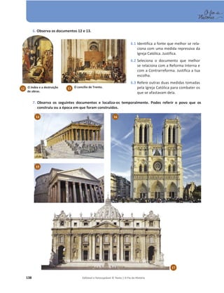 138 Editável e fotocopiável © Texto | O Fio da História
6. Observa os documentos 12 e 13.
7. Observa os seguintes documentos e localiza-os temporalmente. Podes referir o povo que os
construiu ou a época em que foram construídos.
17
14 16
15
6.1 Identifica a fonte que melhor se rela-
ciona com uma medida repressiva da
Igreja Católica. Justifica.
6.2 Seleciona o documento que melhor
se relaciona com a Reforma Interna e
com a Contrarreforma. Justifica a tua
escolha.
6.3 Refere outras duas medidas tomadas
pela Igreja Católica para combater os
que se afastavam dela.
O Index e a destruição
de obras.
12 O concílio de Trento.
13
 