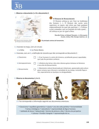 Editável e fotocopiável © Texto | O Fio da História 139
Nome
______________________
Turma
_____
N.º
_____
Avaliação
_____
TESTE
3B
1. Observa o documento 1 e lê o documento 2.
1.1 Assinala no mapa, com um círculo:
a) a Itália; b) os Países Baixos.
1.2 Assinala, com um X, a definição do conceito que não corresponde ao documento 2.
a) Classicismo … 1. O ser humano é o centro do Universo, acreditando possuir capacidades
que tudo lhe permitem conhecer.
b) Antropocentrismo … 2. Influência das letras e das artes clássicas greco-romanas na literatura
e nas artes do Renascimento.
c) Renascimento …
3. Movimento cultural dinamizado por intelectuais, apaixonados pela cultura
greco romana, que criticaram a sociedade do seu tempo, incluindo Papas e
reis, especialmente as injustiças e as desigualdades.
2. Observa os documentos 3, 4 e 5.
2.1 Faz corresponder a informação seguinte aos documentos anteriores.
y Classicismo y equilíbrio geométrico y cúpula y arco de volta perfeita y horizontalidade
y temas mitológicos y naturalismo y expressividade da figura humana
y abóbada de berço y balaustrada y técnica da pintura a óleo y técnica da perspetiva
y colunas y frontão triangular y representação do nu
O Homem do Renascimento
O Homem esforça-se por ficar na lembrança
dos homens (…). O Homem não aceita seres
superiores ou iguais; não tolera que haja qualquer
empreendimento do qual não participe (...). Esforça-
se por comandar e por ser honrado em toda a parte…
ele esforça-se por ser igual a Deus.
Marsilio Ficino, in Roland Mousnier, As Hierarquias
Sociais, Lisboa, Pub. Europa-América, s.d.
2
3
4 5
1 Os principais centros do humanismo.
 