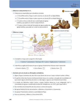 140 Editável e fotocopiável © Texto | O Fio da História
3. Observa os documentos 6 e 7.
3.1 Seleciona as expressões que consideras corretas.
a) … O conflito entre o Papa e Lutero ocorreu no século XV na Idade Média.
b) … O conflito entre o Papa e Lutero ocorreu no século XVI na Idade Moderna.
c) … Lutero critica a vida de luxo e ostentação da Igreja
Católica, que pode ser visível no documento 6.
d) … Lutero critica a falta de formação de alguns padres da
Igreja Católica, que pode ser visível no documento 6.
4. Observa o mapa.
4.1 Completa o mapa com a seguinte informação:
y Calvino y Luteranismo y Henrique VIII y Lutero y Anglicanismo y Calvinismo
4.2 Identifica a região da Europa em que as Igrejas Protestantes tiveram maior expressão:
a) Centro e Norte; … b) Sul e Oeste; … c) Oeste e Este. …
5. Assinala com um círculo as afirmações verdadeiras.
a) Alguns Papas e membros do alto clero eram donos de terras e casas e tinham mulher e filhos.
b) O espírito crítico dos homens do Renascimento levou-os a aceitar a situação de imoralidade em
que viviam alguns elementos do clero e a não exigir o regresso ao Cristianismo primitivo.
c) A revolta de Martinho Lutero contra a Igreja Católica deveu-se à sua indignação com a
imoralidade da Igreja e à publicação da Bula de Indulgências, em 1517, pelo Papa Leão X.
d) Aos membros da Companhia de Jesus dá-se o nome de Jesuítas.
e) Na Igreja Católica há três Sacramentos: o Batismo, a Eucaristia e o Casamento.
f) As Igrejas Protestantes aceitam a autoridade do Papa.
g) Para os Luteranos, a Bíblia é a única fonte de fé.
Martinho Lutero.
7
A riqueza do vestuário do Papa.
6
 