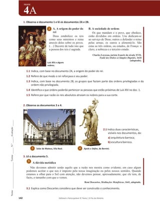 142 Editável e fotocopiável © Texto | O Fio da História
Nome
______________________
Turma
_____
N.º
_____
Avaliação
_____
TESTE
4A
1. Observa o documento 1 e lê os documentos 2A e 2B.
A. A origem do poder do
rei
Deus estabelece os reis
como seus ministros e reina
através deles sobre os povos.
(…) Decorre de tudo isto que
a pessoa dos reis é sagrada.
B. A sociedade de ordens
Os que mandam e o povo, que obedece,
estão divididos em ordens. Uns dedicam-se
ao serviço de Deus; outros a defender o reino
pelas armas; os outros a alimentá-lo. São
estas as três ordens, ou estados, de França: o
clero, a nobreza e o terceiro estado.
Charles Loyseau, jurista francês do século XVII,
Traité des Ordres et Simples Dignités, 1610
(adaptado).
1.1 Indica, com base no documento 2A, a origem do poder do rei.
1.2 Refere de que modo o rei reforçava o seu poder.
1.3 Indica, com base no documento 2B, os grupos que faziam parte das ordens privilegiadas e da
ordem não privilegiada.
1.4 Identifica a que ordens poderão pertencer as pessoas que estão próximas de Luís XIV no doc. 1.
1.5 Refere por que razão os reis absolutos atraíam os nobres para a sua corte.
2. Observa os documentos 3 e 4.
3. Lê o documento 5.
A dúvida metódica
Não devemos admitir senão aquilo que a razão nos mostra como evidente; em caso algum
podemos aceitar o que nos é imposto pela nossa imaginação ou pelos nossos sentidos. Quando
estamos a olhar para o Sol com atenção, não devemos pensar, apressadamente, que ele tem, de
facto, o tamanho com que o vemos.
René Descartes, Meditações Metafísicas, 1641, adaptado.
3.1 Explica como Descartes considera que deve ser construído o conhecimento.
5
2.1 Indica duas características,
visíveis nos documentos, da:
a) arquitetura barroca;
b) escultura barroca.
2
Apolo e Dafne, de Bernini.
4
Solar de Mateus, Vila Real.
3
Luís XIV e alguns
nobres.
1
 