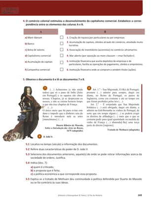 Editável e fotocopiável © Texto | O Fio da História 143
4. O comércio colonial estimulou o desenvolvimento do capitalismo comercial. Estabelece a corres-
pondência entre os elementos das colunas A e B.
A B
a) Mare liberum … 1. Criação de riqueza por particulares ou por empresas.
b) Banco … 2. Acumulação de capitais, obtidos através do comércio, atividade muito
lucrativa.
c) Bolsa de valores … 3. Associação de investidores (acionistas) no comércio ultramarino.
d) Capitalismo comercial … 4. Mar aberto (por oposição ao mare clausum – «mar fechado»).
e) Acumulação de capitais
… 5. Instituição financeira que aceita depósitos de empresas e de
particulares, facilita as operações de pagamento, câmbio e empréstimo.
f) Companhia comercial … 6. Instituição financeira onde se compram e vendem títulos (ações).
5. Observa o documento 6 e lê os documentos 7 e 8.
(…) Acharemos (e não ainda
todos) que só o pano de linho [feito
em Portugal] e os sapatos são obras
nossas. Chapéus, já se desprezam os
nossos, e não se estima homem limpo
o que não traz chapéus de França.
(…).
O único meio que há para evitar este
dano e impedir que o dinheiro saia do
Reino é introduzir nele as artes
[manufaturas]. (…).
Duarte Ribeiro de Macedo,
Sobre a Introdução das Artes no Reyno,
1675 (adaptado).
Art. 1.o
– Sua Majestade, El-Rei de Portugal,
promete (…) admitir para sempre, daqui em
diante, no Reino de Portugal, os panos de
Inglaterra, como era costume e até ao tempo em
que foram proibidos pelas leis (…).
Art. 2.o
– É estipulado que Sua Majestade
britânica (…) será obrigada, daqui em diante, a
admitir na Grã-Bretanha os vinhos de Portugal, de
sorte que em tempo algum (…) se poderá exigir
os direitos de alfândega (…) mais que o que se
costuma pedir para igual quantidade ou medida de
vinho de França (…) abatendo[-lhe] uma terça
parte do direito [imposto].
Tratado de Methuen (adaptado).
5.1 Localiza no tempo (século) a informação dos documentos.
5.2 Refere duas características do poder de D. João V.
5.3 Seleciona dos documentos anteriores, aquele(s) de onde se pode retirar informações acerca da
sociedade de ordens. Justifica.
5.4 Indica (doc. 7):
a) quem é criticado;
b) a proposta que é feita;
c) a política económica a que corresponde essa proposta.
5.5 Explica se o tratado de Methuen deu continuidade à política defendida por Duarte de Macedo
ou se foi contrário às suas ideias.
8
7
D. João V.
6
 
