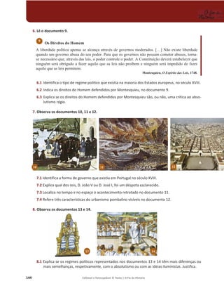 144 Editável e fotocopiável © Texto | O Fio da História
6. Lê o documento 9.
Os Direitos do Homem
A liberdade política apenas se alcança através de governos moderados. […] Não existe liberdade
quando um governo abusa do seu poder. Para que os governos não possam cometer abusos, torna-
se necessário que, através das leis, o poder controle o poder. A Constituição deverá estabelecer que
ninguém será obrigado a fazer aquilo que as leis não proíbem e ninguém será impedido de fazer
aquilo que as leis permitem.
Montesquieu, O Espírito das Leis, 1748.
6.1 Identifica o tipo de regime político que existia na maioria dos Estados europeus, no século XVIII.
6.2 Indica os direitos do Homem defendidos por Montesquieu, no documento 9.
6.3 Explica se os direitos do Homem defendidos por Montesquieu são, ou não, uma crítica ao abso-
lutismo régio.
7. Observa os documentos 10, 11 e 12.
7.1 Identifica a forma de governo que existia em Portugal no século XVIII.
7.2 Explica qual dos reis, D. João V ou D. José I, foi um déspota esclarecido.
7.3 Localiza no tempo e no espaço o acontecimento retratado no documento 11.
7.4 Refere três características do urbanismo pombalino visíveis no documento 12.
8. Observa os documentos 13 e 14.
8.1 Explica se os regimes políticos representados nos documentos 13 e 14 têm mais diferenças ou
mais semelhanças, respetivamente, com o absolutismo ou com as ideias iluministas. Justifica.
9
13 14
10 12
11
 