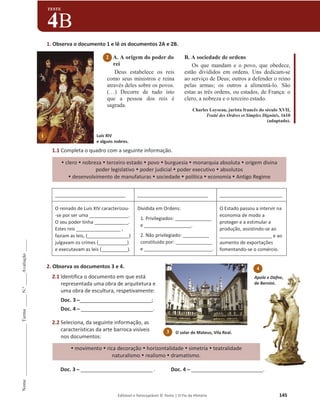 Editável e fotocopiável © Texto | O Fio da História 145
Nome
______________________
Turma
_____
N.º
_____
Avaliação
_____
TESTE
4B
1. Observa o documento 1 e lê os documentos 2A e 2B.
A. A origem do poder do
rei
Deus estabelece os reis
como seus ministros e reina
através deles sobre os povos.
(…) Decorre de tudo isto
que a pessoa dos reis é
sagrada.
B. A sociedade de ordens
Os que mandam e o povo, que obedece,
estão divididos em ordens. Uns dedicam-se
ao serviço de Deus; outros a defender o reino
pelas armas; os outros a alimentá-lo. São
estas as três ordens, ou estados, de França: o
clero, a nobreza e o terceiro estado.
Charles Loyseau, jurista francês do século XVII,
Traité des Ordres et Simples Dignités, 1610
(adaptado).
1.1 Completa o quadro com a seguinte informação.
y clero y nobreza y terceiro estado y povo y burguesia y monarquia absoluta y origem divina
poder legislativo y poder judicial y poder executivo y absolutos
y desenvolvimento de manufaturas y sociedade y política y economia y Antigo Regime
___________________________ ___________________________ ________________________
O reinado de Luís XIV caracterizou-
-se por ser uma _______________.
O seu poder tinha _____________.
Estes reis _________________ ,
faziam as leis, (________________)
julgavam os crimes (___________)
e executavam as leis (__________).
Dividida em Ordens:
1. Privilegiados: ______________
e __________________.
2. Não privilegiado: __________
constituído por: ______________
e __________________________.
O Estado passou a intervir na
economia de modo a
proteger e a estimular a
produção, assistindo-se ao
____________________ e ao
aumento de exportações
fomentando-se o comércio.
2. Observa os documentos 3 e 4.
2.1 Identifica o documento em que está
representada uma obra de arquitetura e
uma obra de escultura, respetivamente:
Doc. 3 դ _________________________;
Doc. 4 դ _________________________.
2.2 Seleciona, da seguinte informação, as
características da arte barroca visíveis
nos documentos:
y movimento y rica decoração y horizontalidade y simetria y teatralidade
naturalismo y realismo y dramatismo.
Doc. 3 դ _________________________ . Doc. 4 դ _________________________.
O solar de Mateus, Vila Real.
3
2
Apolo e Dafne,
de Bernini.
4
Luís XIV
e alguns nobres.
1
 