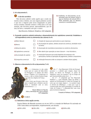 146 Editável e fotocopiável © Texto | O Fio da História
3. Lê o documento 5.
A dúvida metódica
Não devemos admitir senão aquilo que a razão nos
mostra como evidente; em caso algum podemos aceitar
o que nos é imposto pela nossa imaginação ou pelos
nossos sentidos. Quando estamos a olhar para o sol com
atenção, não devemos pensar, apressadamente, que ele
tem, de facto, o tamanho com que o vemos.
René Descartes, Meditações Metafísicas, 1641 (adaptado).
4. O grande comércio colonial estimulou o desenvolvimento do capitalismo comercial. Estabelece a
correspondência entre os elementos das colunas A e B:
a) Mare liberum … 1. Criação de riqueza por particulares ou por empresas.
b) Banco … 2. Acumulação de capitais, obtidos através do comércio, atividade muito
lucrativa.
c) Bolsa de valores … 3. Associação de investidores (acionistas) no comércio ultramarino.
d) Capitalismo comercial … 4. Mar aberto (por oposição ao mare clausum – «mar fechado»).
e) Acumulação de capitais
… 5. Instituição financeira que aceita depósitos de empresas e de
particulares, facilita as operações de pagamento, câmbio e empréstimo.
f) Companhia comercial … 6. Instituição financeira onde se compram e vendem títulos (ações).
5. Observa o documento 6 e lê os documentos 7 e 8.
(…) Acharemos (e não ainda
todos) que só o pano de linho [feito
em Portugal] e os sapatos são obras
nossas. Chapéus, já se desprezam os
nossos, e não se estima homem limpo
o que não traz chapéus de França.
(…).
O único meio que há para evitar este
dano e impedir que o dinheiro saia do
Reino é introduzir nele as artes
[manufaturas]. (…).
Duarte Ribeiro de Macedo,
Sobre a Introdução das Artes no Reyno,
1675 (adaptado).
Art. 1.o
– Sua Majestade, El-Rei de Portugal,
promete (…) admitir para sempre, daqui em
diante, no Reino de Portugal, os panos de
Inglaterra, como era costume e até ao tempo em
que foram proibidos pelas leis (…).
Art. 2.o
– É estipulado que Sua Majestade
britânica (…) será obrigada, daqui em diante, a
admitir na Grã-Bretanha os vinhos de Portugal, de
sorte que em tempo algum (…) se poderá exigir
os direitos de alfândega (…) mais que o que se
costuma pedir para igual quantidade ou medida de
vinho de França (…) abatendo[-lhe] uma terça
parte do direito [imposto].
Tratado de Methuen, 1703 (adaptado).
5.1 Seleciona a única opção correta.
Duarte Ribeiro de Macedo escreveu ao rei em 1675 e o tratado de Methuen foi assinado em
1703. Estas datas correspondem, respetivamente, aos séculos:
a) XVI e XVII. b) XV e XVI. c) XVII e XVIII. d) XVIII e XIX.
8
7
5 3.1 Sublinha, no documento, as ex-
pressões que nos dizem como é
que os Homens do século XVII e
XVIII achavam que se deveria
construir o conhecimento.
D. João V.
6
 