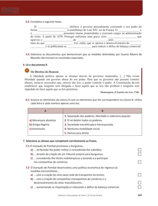 Editável e fotocopiável © Texto | O Fio da História 147
5.2 Completa o seguinte texto.
D. _____________________ chefiava o governo pessoalmente exercendo o seu poder de
forma ____________________ à semelhança de Luís XIV, rei de França. O _______________ e
a _____________________ possuíam muitas propriedades e exerciam cargos na administração
do reino. A partir de 1670, Portugal enfrentou uma grave crise ____________________ que
agravou o _____________________da _____________________, pois ___________________
mais do que ___________________. Foi, então, que se apoiou o desenvolvimento de ________
__________ e se publicaram as _________________ para reduzir o défice da balança comercial.
5.3 Seleciona os documentos que demonstram que as medidas defendidas por Duarte Ribeiro de
Macedo não tiveram os resultados esperados.
6. Lê o documento 9.
Os Direitos do Homem
A liberdade política apenas se alcança através de governos moderados. […] Não existe
liberdade quando um governo abusa do seu poder. Para que os governos não possam cometer
abusos, torna-se necessário que, através das leis, o poder controle o poder. A Constituição deverá
estabelecer que ninguém será obrigado a fazer aquilo que as leis não proíbem e ninguém será
impedido de fazer aquilo que as leis permitem.
Montesquieu, O Espírito das Leis, 1748.
6.1 Associa os elementos da coluna A com os elementos que lhe correspondem na coluna B. Utiliza
cada letra e cada número apenas uma vez.
A B
a) Monarquia absoluta
b) Antigo Regime
c) Iluminismo
1. Separação dos poderes, liberdade e soberania popular.
2. O rei detém todos os poderes.
3. Sociedade estratificada e hierarquizada.
4. Nenhuma mobilidade social.
5. Democracia direta
7. Seleciona as alíneas que completam corretamente as frases.
7.1 O marquês de Pombal promoveu a burguesia…
a) … atribuindo-lhe poder militar e concedendo-lhe subsídios. …
b) … através da criação de um tribunal próprio para burgueses. …
c) … concedendo-lhe títulos nobiliárquicos e levando-a a participar
nas companhias de comércio. …
7.2 O marquês de Pombal desenvolveu uma política económica de regresso às
medidas mercantilistas…
a) … com a criação de uma vasta rede de transportes terrestres. …
b) … com a criação de companhias monopolistas de comércio e o
desenvolvimento do setor manufatureiro. …
c) … aumentando as importações e reduzindo o défice da balança comercial. …
9
 