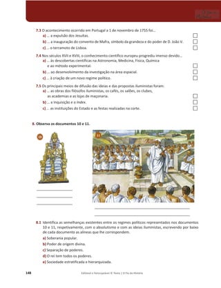 148 Editável e fotocopiável © Texto | O Fio da História
7.3 O acontecimento ocorrido em Portugal a 1 de novembro de 1755 foi…
a) … a expulsão dos Jesuítas. …
b) … a inauguração do convento de Mafra, símbolo da grandeza e do poder de D. João V. …
c) … o terramoto de Lisboa. …
7.4 Nos séculos XVII e XVIII, o conhecimento científico europeu progrediu imenso devido…
a) … às descobertas científicas na Astronomia, Medicina, Física, Química
e ao método experimental. …
b) … ao desenvolvimento da investigação na área espacial. …
c) … à criação de um novo regime político. …
7.5 Os principais meios de difusão das ideias e das propostas iluministas foram:
a) … as obras dos filósofos iluministas, os cafés, os salões, os clubes,
as academias e as lojas de maçonaria. …
b) … a Inquisição e o Index. …
c) … as instituições do Estado e as festas realizadas na corte. …
8. Observa os documentos 10 e 11.
8.1 Identifica as semelhanças existentes entre os regimes políticos representados nos documentos
10 e 11, respetivamente, com o absolutismo e com as ideias iluministas, escrevendo por baixo
de cada documento as alíneas que lhe correspondem.
a) Soberania popular.
b) Poder de origem divina.
c) Separação de poderes.
d) O rei tem todos os poderes.
e) Sociedade estratificada e hierarquizada.
10 11
10
__________________
__________________
__________________
________________________________________________
________________________________________________
 