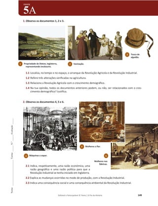 Editável e fotocopiável © Texto | O Fio da História 149
Nome
______________________
Turma
_____
N.º
_____
Avaliação
_____
TESTE
5A
1. Observa os documentos 1, 2 e 3.
1.1 Localiza, no tempo e no espaço, o arranque da Revolução Agrícola e da Revolução Industrial.
1.2 Refere três alterações verificadas na agricultura.
1.3 Relaciona a Revolução Agrícola com o crescimento demográfico.
1.4 Na tua opinião, todos os documentos anteriores podem, ou não, ser relacionados com o cres-
cimento demográfico? Justifica.
2. Observa os documentos 4, 5 e 6.
2.1 Indica, respetivamente, uma razão económica, uma
razão geográfica e uma razão política para que a
Revolução Industrial se tenha iniciado em Inglaterra.
2.2 Explica as mudanças ocorridas no modo de produção, com a Revolução Industrial.
2.3 Indica uma consequência social e uma consequência ambiental da Revolução Industrial.
4 Máquinas a vapor.
1 Propriedade de Dixton, Inglaterra,
representando enclosures.
3 Touca de
algodão.
2 Vacinação.
5 Mulheres a fiar.
6
Mulheres nas
fábricas.
 