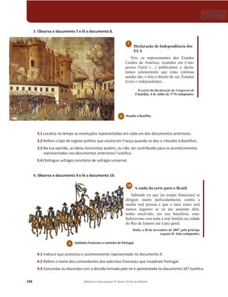 150 Editável e fotocopiável © Texto | O Fio da História
3. Observa o documento 7 e lê o documento 8.
Declaração de Independência dos
EUA
Nós, os representantes dos Estados
Unidos da América, reunidos em Com-
gresso Geral (…) publicamos e decla-
ramos solenemente que estas colónias
unidas são, e têm o direito de ser, Estados
livres e independentes.
Excerto da Declaração do Congresso de
Filadélfia, 4 de Julho de 1776 (adaptado).
3.1 Localiza no tempo as revoluções representadas em cada um dos documentos anteriores.
3.2 Refere o tipo de regime político que existia em França quando se deu o «Assalto à Bastilha».
3.3 Na tua opinião, as ideias iluministas podem, ou não, ter contribuído para os acontecimentos
representados nos documentos anteriores? Justifica.
3.4 Distingue sufrágio censitário de sufrágio universal.
4. Observa o documento 9 e lê o documento 10.
A saída da corte para o Brasil
Sabendo eu que [as tropas francesas] se
dirigem muito particularmente contra a
minha real pessoa e que o meu reino será
menos inquieto se eu me ausentar dele,
tenho resolvido, em seu benefício, esta-
belecer-me com toda a real família na cidade
do Rio de Janeiro até à paz geral.
Dado, a 20 de novembro de 1807, pelo príncipe
regente D. João (adaptado).
4.1 Indica o que provocou o acontecimento representado no documento 9.
4.2 Refere o nome dos comandantes dos exércitos franceses que invadiram Portugal.
4.3 Concordas ou discordas com a decisão tomada pelo rei e apresentada no documento 10? Justifica.
10
7
Soldados franceses a caminho de Portugal.
9
8 Assalto à Bastilha.
 