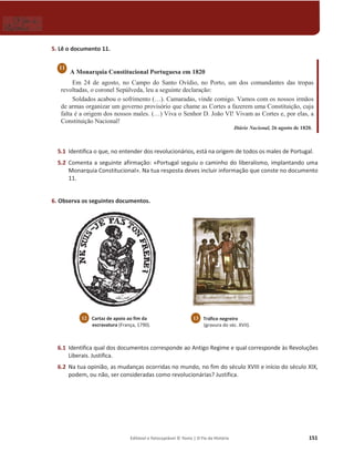 Editável e fotocopiável © Texto | O Fio da História 151
5. Lê o documento 11.
A Monarquia Constitucional Portuguesa em 1820
Em 24 de agosto, no Campo do Santo Ovídio, no Porto, um dos comandantes das tropas
revoltadas, o coronel Sepúlveda, leu a seguinte declaração:
Soldados acabou o sofrimento (…). Camaradas, vinde comigo. Vamos com os nossos irmãos
de armas organizar um governo provisório que chame as Cortes a fazerem uma Constituição, cuja
falta é a origem dos nossos males. (…) Viva o Senhor D. João VI! Vivam as Cortes e, por elas, a
Constituição Nacional!
Diário Nacional, 26 agosto de 1820.
5.1 Identifica o que, no entender dos revolucionários, está na origem de todos os males de Portugal.
5.2 Comenta a seguinte afirmação: «Portugal seguiu o caminho do liberalismo, implantando uma
Monarquia Constitucional». Na tua resposta deves incluir informação que conste no documento
11.
6. Observa os seguintes documentos.
6.1 Identifica qual dos documentos corresponde ao Antigo Regime e qual corresponde às Revoluções
Liberais. Justifica.
6.2 Na tua opinião, as mudanças ocorridas no mundo, no fim do século XVIII e início do século XIX,
podem, ou não, ser consideradas como revolucionárias? Justifica.
11
12 Cartaz de apoio ao fim da
escravatura (França, 1790).
13 Tráfico negreiro
(gravura do séc. XVII).
 