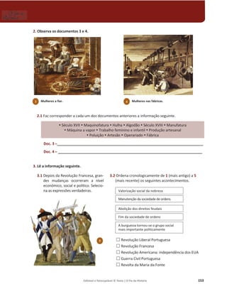 Editável e fotocopiável © Texto | O Fio da História 153
2. Observa os documentos 3 e 4.
2.1 Faz corresponder a cada um dos documentos anteriores a informação seguinte.
y Século XVII y Maquinofatura y Hulha y Algodão y Século XVIII y Manufatura
y Máquina a vapor y Trabalho feminino e infantil y Produção artesanal
y Poluição y Artesão y Operariado y Fábrica
Doc. 3 դ _________________________________________________________________________
Doc. 4 դ ________________________________________________________________________
3. Lê a informação seguinte.
3.1 Depois da Revolução Francesa, gran-
des mudanças ocorreram a nível
económico, social e político. Selecio-
na as expressões verdadeiras.
3.2 Ordena cronologicamente de 1 (mais antigo) a 5
(mais recente) os seguintes acontecimentos.
… Revolução Liberal Portuguesa
… Revolução Francesa
… Revolução Americana: independência dos EUA
… Guerra Civil Portuguesa
… Revolta da Maria da Fonte
Valorização social da nobreza
Manutenção da sociedade de ordens
Abolição dos direitos feudais
Fim da sociedade de ordens
A burguesia tornou-se o grupo social
mais importante politicamente
5
3 Mulheres a fiar. 4 Mulheres nas fábricas.
 