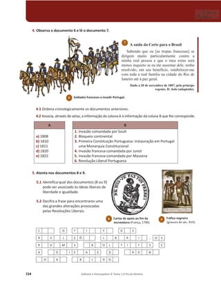154 Editável e fotocopiável © Texto | O Fio da História
4. Observa o documento 6 e lê o documento 7.
A saída da Corte para o Brasil
Sabendo que eu [as tropas francesas] se
dirigem muito particularmente contra a
minha real pessoa e que o meu reino será
menos inquieto se eu me ausentar dele, tenho
resolvido, em seu benefício, estabelecer-me
com toda a real família na cidade do Rio de
Janeiro até à paz geral.
Dado a 20 de novembro de 1807, pelo príncipe
regente, D. João (adaptado).
4.1 Ordena cronologicamente os documentos anteriores.
4.2 Associa, através de setas, a informação da coluna A à informação da coluna B que lhe corresponde.
A B
a) 1808
b) 1810
c) 1811
d) 1820
e) 1822
1. Invasão comandada por Soult
2. Bloqueio continental
3. Primeira Constituição Portuguesa: Instauração em Portugal
uma Monarquia Constitucional
4. Invasão francesa comandada por Junot
5. Invasão francesa comandada por Massena
6. Revolução Liberal Portuguesa
5. Atenta nos documentos 8 e 9.
5.1 Identifica qual dos documentos (8 ou 9)
pode ser associado às ideias liberais de
liberdade e igualdade.
5.2 Decifra a frase para encontrares uma
das grandes alterações provocadas
pelas Revoluções Liberais.
C O T I F D S
R V L Ç Õ L B R I , O S
R G M S B O L T I T S E
A O I E A E D R D N
O A B L D O
7
Soldados franceses a invadir Portugal.
6
Tráfico negreiro
(gravura do séc. XVII).
9
8 Cartaz de apoio ao fim da
escravatura (França, 1790).
 