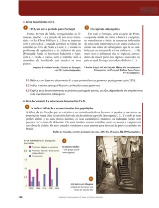 156 Editável e fotocopiável © Texto | O Fio da História
3. Lê os documentos 4 e 5.
1851, um novo período para Portugal
Fontes Pereira de Melo, reorganizadas as fi-
nanças, propõe (...) a criação de um novo minis-
tério – o das Obras Públicas. (...) Sem se importar
com a oposição (...) manda construir as linhas de
caminho-de-ferro de Norte e Leste; (...) estuda os
problemas da agricultura e da indústria do país
[Portugal]; funda os Institutos Industrial e Agrí-
cola (...). Nada o cansa, nem o trabalho nem a
atmosfera de hostilidade que envolve os seus
planos.
Joaquim Veríssimo Serrão, História de Portugal,
vol. IX, Verbo (adaptado).
Os capitais estrangeiros
Em todo o Portugal, com exceção do Porto,
a segunda cidade do reino, a banca e o negócio,
as manufaturas e todas as empresas industriais
de uma certa importância estão quase exclusiva-
mente nas mãos de estrangeiros, que lá se esta-
belecem em número de vários milhares (…). Os
mais ricos e influentes são os Ingleses, possui-
dores da maior parte dos capitais investidos no
país ao qual Portugal mais deve dinheiro (…).
Charles Vogel, in Luís Salgado Matos, Os Investimentos
Estrangeiros em Portugal, Lisboa, Seara Nova,
1972 (adaptado).
3.1 Refere, com base no documento 4, o que pretendiam os governos portugueses após 1851.
3.2 Indica o nome pelo qual ficaram conhecidos esses governos.
3.3 Explica se o desenvolvimento económico português estava, ou não, dependente de empréstimos
e de investimento estrangeiro.
4. Lê o documento 6 e observa os documentos 7 e 8.
A industrialização e os movimentos das populações
A febre da civilização que as estradas e os caminhos-de-ferro levaram à província encontrou as
populações numa crise de miséria derivada da decadência agrícola [portuguesa]. (…) Vendo as suas
pobres vinhas e os seus olivais doentes, os seus castanheiros murchos, as indústrias locais sem
procura, lá tiveram de debandar. Os mais tímidos vieram trabalhar como serventes e carpinteiros
nas obras da cidade. Os mais ousados venderam a casa paterna para desertar da pátria a caminho do
Brasil.
Fialho de Almeida, escritor português dos sécs. XIX-XX, Os Gatos, III, 1890 (adaptado).
6
5
4
8
Um bairro em Glasgow
(cidade da Escócia), nos
finais do século XIX.
7
As classes médias
– um grupo social
heterogéneo.
 