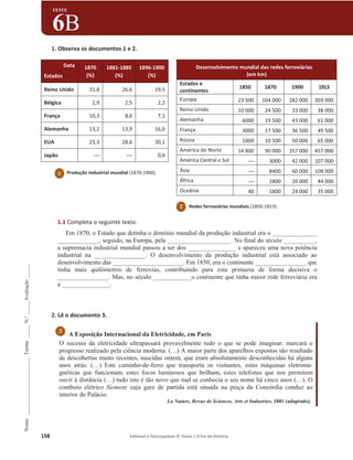 158 Editável e fotocopiável © Texto | O Fio da História
Nome
______________________
Turma
_____
N.º
_____
Avaliação
_____
TESTE
6B
1. Observa os documentos 1 e 2.
1.1 Completa o seguinte texto.
Em 1870, o Estado que detinha o domínio mundial da produção industrial era o ______________
_____________, seguido, na Europa, pela ____________________. No final do século __________,
a supremacia industrial mundial passou a ser dos _______________ e apareceu uma nova potência
industrial na ________________. O desenvolvimento da produção industrial está associado ao
desenvolvimento das ______________________. Em 1850, era o continente ________________ que
tinha mais quilómetros de ferrovias, contribuindo para esta primazia de forma decisiva o
________________. Mas, no século ____________o continente que tinha maior rede ferroviária era
a _______________.
2. Lê o documento 3.
A Exposição Internacional da Eletricidade, em Paris
O sucesso da eletricidade ultrapassará provavelmente tudo o que se pode imaginar: marcará o
progresso realizado pela ciência moderna. (…) A maior parte dos aparelhos expostos são resultado
de descobertas muito recentes, nascidas ontem, que eram absolutamente desconhecidas há alguns
anos atrás. (…) Este caminho-de-ferro que transporta os visitantes, estas máquinas eletroma-
gnéticas que funcionam, estes focos luminosos que brilham, estes telefones que nos permitem
ouvir à distância (…) tudo isto é tão novo que mal se conhecia o seu nome há cinco anos (…). O
comboio elétrico Siemens cuja gare de partida está situada na praça da Concórdia conduz ao
interior do Palácio.
La Nature, Revue de Sciences, Arts et Industries, 1881 (adaptado).
Desenvolvimento mundial das redes ferroviárias
(em km)
Estados e
continentes
1850 1870 1900 1913
Europa 23 500 104 000 282 000 359 000
Reino Unido 10 000 24 500 33 000 38 000
Alemanha 6000 19 500 43 000 61 000
França 3000 17 500 36 500 49 500
Rússia 1000 10 500 50 000 65 000
América do Norte 14 800 90 000 357 000 457 000
América Central e Sul ----- 3000 42 000 107 000
Ásia ----- 8400 60 000 108 000
África ----- 1800 20 000 44 000
Oceânia 40 1800 24 000 35 000
Data
Estados
1870
(%)
1881-1885
(%)
1896-1900
(%)
Reino Unido 31,8 26,6 19,5
Bélgica 2,9 2,5 2,2
França 10,3 8,6 7,1
Alemanha 13,2 13,9 16,6
EUA 23,3 28,6 30,1
Japão ----- ----- 0,6
3
1 Produção industrial mundial (1870-1900).
2 Redes ferroviárias mundiais (1850-1913).
 