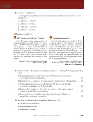 Editável e fotocopiável © Texto | O Fio da História 159
2.1 Seleciona a opção correta.
«A maior parte dos aparelhos expostos são resultado de descobertas muito recentes» devido à
relação entre:
a) … a Ciência e a Filosofia.
b) … a Ciência e a História.
c) … a Ciência e a Economia.
d) … a Ciência e a técnica.
3. Lê os documentos 4 e 5.
1851, um novo período para Portugal
Fontes Pereira de Melo, reorganizadas as fi-
nanças, propõe (...) a criação de um novo minis-
tério – o das Obras Públicas. (...) Sem se importar
com a oposição (...) manda construir as linhas de
caminho-de-ferro de Norte e Leste; (...) estuda os
problemas da agricultura e da indústria do país
[Portugal]; funda os Institutos Industrial e Agrí-
cola (...). Nada o cansa, nem o trabalho nem a
atmosfera de hostilidade que envolve os seus
planos.
Joaquim Veríssimo Serrão, História de Portugal,
vol. IX, Verbo (adaptado).
Os capitais estrangeiros
Em todo o Portugal, com exceção do Porto,
a segunda cidade do reino, a banca e o negócio,
as manufaturas e todas as empresas industriais
de uma certa importância estão quase exclusiva-
mente nas mãos de estrangeiros, que lá se esta-
belecem em número de vários milhares (…). Os
mais ricos e influentes são os Ingleses, possui-
dores da maior parte dos capitais investidos nas
grandes explorações do país e principais credo-
res da dívida portuguesa. (…).
Charles Vogel, in Luís Salgado Matos,
Os Investimentos Estrangeiros em Portugal, Lisboa,
Seara Nova, 1972 (adaptado).
3.1 Assinala com V as afirmações que consideras verdadeiras e com F as afirmações que consideras
falsas.
a) As obras públicas em Portugal foram desenvolvidas por causa das medidas
tomadas por Fontes Pereira de Melo. …
b) O fontismo não se preocupou com o desenvolvimento da indústria e da agricultura. …
c) As obras públicas na segunda metade do século XIX não eram consideradas
importantes para os governos da Regeneração. …
d) Os donos das manufaturas e dos bancos que existiam em Portugal na segunda
metade do século XIX eram estrangeiros. …
e) O desenvolvimento português na segunda metade do século XIX deveu-se
a empréstimos dados por estrangeiros. …
3.2 Seleciona o título que poderia ser dado aos documentos 4 e 5.
a) Portugal em crise económica.
b) Medidas da Regeneração.
c) Mudanças em Portugal.
5
4
 