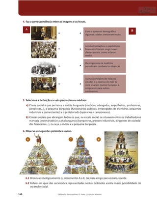 160 Editável e fotocopiável © Texto | O Fio da História
4. Faz a correspondência entre as imagens e as frases.
5. Seleciona a definição correta para «classes médias».
a) Classe social a que pertence a média burguesia (médicos, advogados, engenheiros, professores,
jornalistas,..), a pequena burguesia (funcionários públicos, empregados de escritório, pequenos
industriais e comerciantes) e o proletariado (operários e camponeses).
b) Classes sociais que abrangem todos os que, na escala social, se situavam entre os trabalhadores
manuais (proletariado) e a alta burguesia (banqueiros, grandes industriais, dirigentes de socieda-
des financeiras…), ou seja, a média e a pequena burguesia.
6. Observa as seguintes pirâmides sociais.
6.1 Ordena cronologicamente os documentos 6 a 8, do mais antigo para o mais recente.
6.2 Refere em qual das sociedades representadas nestas pirâmides existia maior possibilidade de
ascensão social.
6
Com o aumento demográfico
algumas cidades cresceram muito.
A industrialização e o capitalismo
financeiro fizeram surgir novas
classes sociais, como a classe
média.
Os progressos na medicina
permitiram combater as doenças.
As más condições de vida nas
cidades e o excesso de mão de
obra levaram muitos Europeus a
emigrarem para outros
continentes.
‡
‡
‡
‡
‡
‡
‡
‡
A B
7 8
 