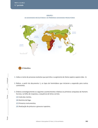 Editável e fotocopiável © Texto | O Fio da História 161
Nome
______________________
Turma
_____
N.º
_____
Avaliação
_____
PROVA GLOBAL
1.º período
GRUPO I
AS SOCIEDADES RECOLETORAS E AS PRIMEIRAS SOCIEDADES PRODUTORAS
1. Indica o nome do processo evolutivo que permitiu o surgimento do Homo sapiens sapiens (doc. 1).
2. Refere, a partir do documento 1, os tipos de hominídeos que iniciaram a expansão para outros
continentes.
3. Ordena cronologicamente os seguintes acontecimentos relativos às primeiras conquistas do Homem.
Escreve, na folha de respostas, a sequência de letras correta.
(A) Culto dos mortos.
(B) Domínio do fogo.
(C) Primeiros instrumentos.
(D) Realização de pinturas e gravuras rupestres.
1 O Paleolítico.
 