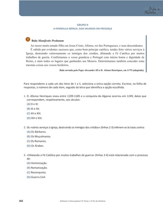 162 Editável e fotocopiável © Texto | O Fio da História
GRUPO II
A PENÍNSULA IBÉRICA: DOIS MUNDOS EM PRESENÇA
Bula Manifestis Probatum
Ao nosso muito amado filho em Jesus Cristo, Afonso, rei dos Portugueses, e seus descendentes.
É sabido por evidentes sucessos que, como bom príncipe católico, tendes feito vários serviços à
Igreja, destruindo valorosamente os inimigos dos cristãos, dilatando a Fé Católica por muitos
trabalhos de guerra. Confirmamos a vossa grandeza e Portugal com inteira honra e dignidade de
Reino, e mais todos os lugares que ganhardes aos Mouros. Determinamos também conceder estas
mesmas coisas aos vossos herdeiros.
Bula enviada pelo Papa Alexandre III a D. Afonso Henriques, em 1179 (adaptada).
Para responderes a cada um dos itens de 1 a 5, seleciona a única opção correta. Escreve, na folha de
respostas, o número de cada item, seguido da letra que identifica a opção escolhida.
1. D. Afonso Henriques viveu entre 1109-1185 e a conquista do Algarve ocorreu em 1249, datas que
correspondem, respetivamente, aos séculos:
(A) X e XI.
(B) XI e XII.
(C) XII e XIII.
(D) XIII e XIV.
2. Os «vários serviços à Igreja, destruindo os inimigos dos cristãos» (linhas 2-3) referem-se às lutas contra:
(A) Os Bárbaros.
(B) Os Muçulmanos.
(C) Os Romanos.
(D) Os Árabes.
3. «Dilatando a Fé Católica por muitos trabalhos de guerra» (linhas 3-4) está relacionado com o processo
de:
(A) Hominização.
(B) Romanização.
(C) Reconquista.
(D) Guerra Civil.
2
 
