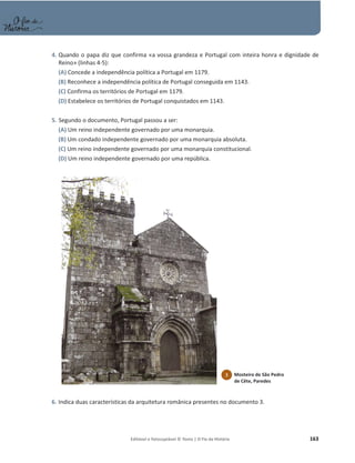 Editável e fotocopiável © Texto | O Fio da História 163
4. Quando o papa diz que confirma «a vossa grandeza e Portugal com inteira honra e dignidade de
Reino» (linhas 4-5):
(A) Concede a independência política a Portugal em 1179.
(B) Reconhece a independência política de Portugal conseguida em 1143.
(C) Confirma os territórios de Portugal em 1179.
(D) Estabelece os territórios de Portugal conquistados em 1143.
5. Segundo o documento, Portugal passou a ser:
(A) Um reino independente governado por uma monarquia.
(B) Um condado independente governado por uma monarquia absoluta.
(C) Um reino independente governado por uma monarquia constitucional.
(D) Um reino independente governado por uma república.
6. Indica duas características da arquitetura românica presentes no documento 3.
3 Mosteiro de São Pedro
de Cête, Paredes
 
