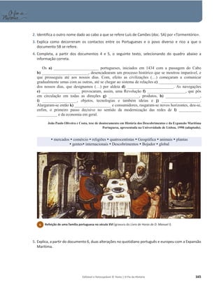Editável e fotocopiável © Texto | O Fio da História 165
2. Identifica o outro nome dado ao cabo a que se refere Luís de Camões (doc. 5A) por «Tormentório».
3. Explica como decorreram os contactos entre os Portugueses e o povo diverso e rico a que o
documento 5B se refere.
4. Completa, a partir dos documentos 4 e 5, o seguinte texto, selecionando do quadro abaixo a
informação correta.
Os a) ______________________ portugueses, iniciados em 1434 com a passagem do Cabo
b) _______________________, desencadearam um processo histórico que se mostrou imparável, e
que prosseguiu até aos nossos dias. Com, efeito as civilizações (…) começaram a comunicar
gradualmente umas com as outras, até se chegar ao sistema de relações c) _____________________
dos nossos dias, que designamos (…) por aldeia d) _______________________. As navegações
e) ___________________ provocaram, assim, uma Revolução f) ___________________, que pôs
em circulação em todas as direções g) _______________, produtos, h) _________________,
i) _________________, objetos, tecnologias e também ideias e j) ___________________.
Alargaram-se então k) __________________ e consumidores, rasgaram-se novos horizontes, deu-se,
enfim, o primeiro passo decisivo no sentido da modernização das redes de l) ___________
__________ e da economia em geral.
João Paulo Oliveira e Costa, tese de doutoramento em História dos Descobrimentos e da Expansão Marítima
Portuguesa, apresentada na Universidade de Lisboa, 1998 (adaptado).
y mercados y comércio y religiões y quatrocentistas y Geográfica y animais y plantas
y gentesy internacionais y Descobrimentos y Bojador y global
5. Explica, a partir do documento 6, duas alterações no quotidiano português e europeu com a Expansão
Marítima.
6 Refeição de uma família portuguesa no século XVI (gravura do Livro de Horas de D. Manuel I).
 