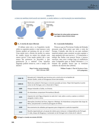 166 Editável e fotocopiável © Texto | O Fio da História
GRUPO IV
A CRISE DO IMPÉRIO PORTUGUÊS DO ORIENTE, A UNIÃO IBÉRICA E A RESTAURAÇÃO DA INDEPENDÊNCIA
O debate entre nós e os Espanhóis incide
sobre os seguintes pontos: o mar imenso e sem
limites poderá ser pertença de um só reino?
Uma nação terá o direito de proibir às outras
de vender, trocar ou entrar em relação com
outros povos? Uma nação poderá dar o que
nunca lhe pertenceu ou descobrir o que
pertenceria já a outrem? Uma injustiça
flagrante poderá tornar-se, com o tempo, um
direito?
Hugo Grotius, jurista holandês,
Mare Liberum, 1609.
Pensa-se que as Províncias Unidas da Holanda
possuem uma frota maior que todo o resto da
Europa. Contudo, não têm no seu país nenhum
material próprio para construir ou para equipar o
mais pequeno dos seus navios (...). Começaram o
tráfego das Índias com poucas forças e poucos
sucessos, mas com o tempo logo se estabeleceu
uma Companhia para as Índias Orientais (...) e
tiraram tão grandes lucros que se tornaram
senhores da maioria das colónias.
William Temple, L´État de Provinces-Unies,
1674 (adaptado).
1568-78
Reinado de D. Sebastião que termina com a morte do rei na batalha de
Alcácer-Quibir, onde os Portugueses foram derrotados.
1580-81
Morte do cardeal D. Henrique e crise de sucessão ao trono. Filipe II de Espanha é aceite
como rei de Portugal, com o título de D. Filipe I.
1609 Ataque holandês a Ceilão, no Oriente.
1630 Os Holandeses conquistam Pernambuco (Brasil).
1635
Imposto do real d’água (imposto no valor de 1 real, sobre a carne, o peixe e o vinho) é
alargado a todo o reino.
1637
Alterações (revoltas) de Évora, Algarve e Ribatejo. Os Holandeses conquistam São Jorge da
Mina, prejudicando o comércio português em África.
1639 Recrutamento de soldados portugueses para integrarem o exército espanhol.
1640
Revolta organizada por um grupo de nobres para restaurar a independência de Portugal;
D. João, duque de Bragança, é aclamado rei de Portugal com o título de D. João IV.
7 Naufrágio de embarcações portuguesas
nas viagens Lisboa-Oriente-Lisboa.
8 A. A teoria do mare liberum B. A ascensão holandesa
9 Portugal e o mundo nos séculos XVI-XVII.
7 N
n
 