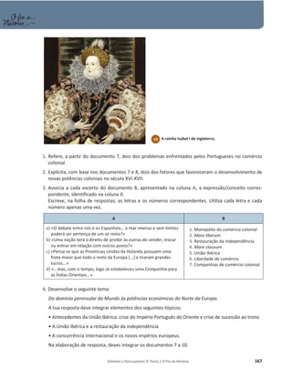 Editável e fotocopiável © Texto | O Fio da História 167
1. Refere, a partir do documento 7, dois dos problemas enfrentados pelos Portugueses no comércio
colonial.
2. Explicita, com base nos documentos 7 e 8, dois dos fatores que favoreceram o desenvolvimento de
novas potências coloniais no século XVI-XVII.
3. Associa a cada excerto do documento 8, apresentado na coluna A, a expressão/conceito corres-
pondente, identificado na coluna B.
Escreve, na folha de respostas, as letras e os números correspondentes. Utiliza cada letra e cada
número apenas uma vez.
A B
a) «O debate entre nós e os Espanhóis… o mar imenso e sem limites
poderá ser pertença de um só reino?»
b) «Uma nação terá o direito de proibir às outras de vender, trocar
ou entrar em relação com outros povos?»
c) «Pensa-se que as Províncias Unidas da Holanda possuem uma
frota maior que todo o resto da Europa (...) e tiraram grandes
lucros...»
d) «...mas, com o tempo, logo se estabeleceu uma Companhia para
as Índias Orientais...»
1. Monopólio do comércio colonial
2. Mare liberum
3. Restauração da Independência
4. Mare clausum
5. União Ibérica
6. Liberdade de comércio
7. Companhias de comércio colonial
4. Desenvolve o seguinte tema:
Do domínio peninsular do Mundo às potências económicas do Norte da Europa.
A tua resposta deve integrar elementos dos seguintes tópicos:
ͻŶƚĞĐĞĚĞŶƚĞƐĚĂhŶŝĆŽ/ďĠƌŝĐĂ͗ĐƌŝƐĞĚŽ/ŵƉĠƌŝŽWŽƌƚƵŐƵġƐĚŽKƌŝĞŶƚĞĞcrise de sucessão ao trono
ͻhŶŝĆŽ/ďĠƌŝĐĂĞĂrestauração da independência
ͻĐŽŶĐŽƌƌġŶĐŝĂŝŶƚĞƌŶĂĐŝŽŶĂůĞŽƐŶŽǀŽƐŝŵƉĠƌŝŽƐĞƵƌŽƉĞƵƐ͘
Na elaboração de resposta, deves integrar os documentos 7 a 10.
10 A rainha Isabel I de Inglaterra.
 