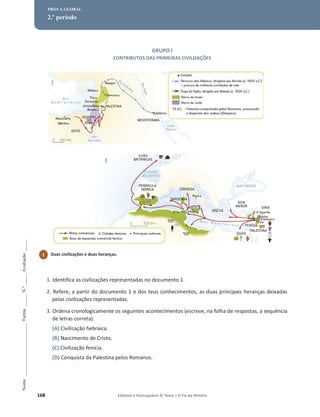 168 Editável e fotocopiável © Texto | O Fio da História
Nome
______________________
Turma
_____
N.º
_____
Avaliação
_____
PROVA GLOBAL
2.º período
GRUPO I
CONTRIBUTOS DAS PRIMEIRAS CIVILIZAÇÕES
1. Identifica as civilizações representadas no documento 1.
2. Refere, a partir do documento 1 e dos teus conhecimentos, as duas principais heranças deixadas
pelas civilizações representadas.
3. Ordena cronologicamente os seguintes acontecimentos (escreve, na folha de respostas, a sequência
de letras correta).
(A) Civilização hebraica.
(B) Nascimento de Cristo.
(C) Civilização fenícia.
(D) Conquista da Palestina pelos Romanos.
1 Duas civilizações e duas heranças.
 