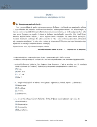 Editável e fotocopiável © Texto | O Fio da História 169
GRUPO II
O MUNDO ROMANO NO APOGEU DO IMPÉRIO
Os Romanos na península Ibérica
Com a prosperidade da região, chegaram aos povos da Ibéria a civilização e a organização política
(...) que tomaram por completo o caráter dos Romanos e nem sequer recordam a sua própria língua. A
maioria tornou-se cidadão latino; receberam também colonos romanos, de modo que pouco lhes falta
para serem Romanos. As cidades (...) que se fundaram na atualidade, como Pax Iulia (atual Beja),
Emerita Augusta (atual Mérida), Caesar Augusta (atual Saragoça), tal como outras povoações,
mostram claramente a alteração dos referidos modos de vida. Todos os Iberos que mostram este caráter
são chamados «estolados»* e, entre estes, contam-se inclusive os Celtiberos, que eram tidos pelos mais
aguerridos de todos [a conquista da Ibéria foi longa].
*que usavam uma estola; traje/vestuário usado pelos Romanos
Estrabão, historiador romano do século I a.C., Geografia, livro III (adaptado).
Para responderes a cada um dos itens de 1 a 5, seleciona a única opção correta.
Escreve, na folha de respostas, o número de cada item, seguindo a letra que identifica a opção escolhida.
1. O Império Romano iniciou-se com Otaviano César Augusto a 27 a.C. e terminou em 476 (queda do
Império Romano do Ocidente), datas que correspondem, respetivamente, aos séculos:
(A) I e V.
(B) II a.C. e IV.
(C) I a.C. e V.
(D) II e V.
2. «… chegaram aos povos da Ibéria a civilização e a organização política…» (linha 1) refere-se a:
(A) Monarquia.
(B) República.
(C) Império.
(D) Democracia.
3. «… pouco lhes falta para serem Romanos» (linhas 3-4) está relacionado com o processo de:
(A) Hominização.
(B) Romanização.
(C) Reconquista.
(D) Guerra Santa.
2
 