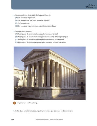 170 Editável e fotocopiável © Texto | O Fio da História
4. As cidades têm a designação de Augusta (linha 5):
(A) Em honra do imperador.
(B) Em honra do rei que tinha nome de Augusto.
(C) Em honra do rei.
(D) Em honra do imperador que era visto como um Deus.
5. Segundo o documento:
(A) A conquista da península Ibérica pelos Romanos foi fácil.
(B) A conquista da península Ibérica pelos Romanos foi difícil e prolongada
(C) A conquista da península Ibérica pelos Romanos foi fácil e rápida.
(D) A conquista da península Ibérica pelos Romanos foi fácil, mas lenta.
6. Indica duas características da arquitetura romana que observas no documento 3.
3 Templo Romano em Nîmes, França.
 