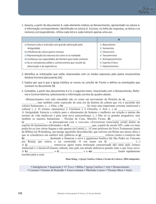 172 Editável e fotocopiável © Texto | O Fio da História
1. Associa, a partir do documento 4, cada elemento relativo ao Renascimento, apresentado na coluna A,
à informação correspondente, identificada na coluna B. Escreve, na folha de respostas, as letras e os
números correspondentes. Utiliza cada letra e cada número apenas uma vez.
A B
a) Homem culto e instruído com grande admiração pela
Antiguidade
b) Influência da cultura greco romana
c) Representação da natureza tal como é na realidade
d) Confiança nas capacidades do Homem para tudo conhecer
e) Só se considerava válido o conhecimento que resulte da
observação e da experiência.
1. Naturalismo
2. Humanista
3. Classicismo
4. Teocentrismo
5. Antropocentrismo
6. Espírito Crítico
7. Heliocentrismo
2. Identifica as instituições que estão relacionadas com os medos expressos pelo poeta renascentista
António Ferreira (documento 5A).
3. Explica por que é que a Igreja Católica se reuniu no concílio de Trento e definiu as orientações que
constam no documento 5B.
4. Completa, a partir dos documentos 4 e 5, o seguinte texto, relacionado com o Renascimento, Refor-
ma e Contrarreforma, selecionando a informação correta do quadro abaixo.
«Renascimento» tem sido entendido não só como um movimento da História da a) __________
__________, mas também como expressão de uma era da história da cultura que viu a ascensão dos
valores humanistas. (....) Aliás, o b) ________________ foi mais uma importante corrente intelectual e
cultural (...). O retorno entusiástico à Literatura e à Filosofia, à Arte (...) c) _______________.
A Antiguidade fornecia o critério para o afastamento de homens e mulheres em relação a muitas das
normas de vida medievais e para uma nova autoconfiança. (...) Não só os grandes pregadores, mas
também os maiores humanistas – Nicolau de Cusa, Marsílio Ficino, d) __________________ e
e) ______________ – se preocupavam com a renovatio christianismi (renovação cristã) dentro do
espírito do humanismo reformador e da f) _______________, que, a partir do século XIV, cada vez mais
podia ler-se [em várias línguas e não apenas em Latim]. (...) Como professor do Novo Testamento [parte
da Bíblia] em Wittenberg, um monge agostinho desconhecido, que estivera em Roma uns meses antes e
que se considerava um católico leal, publicou as g) ________________ críticas contra o comércio das
h) _________________ destinado a financiar a nova e gigantesca basílica [de São Pedro no Vaticano
em Roma] que estava a ser construída. O seu nome era i) _________________. (...)
A j) _________________ tornava-se agora numa instituição caracterizada não tanto pelo esforço
intelectual e o desenvolvimento cultural, mas pela sua atitude defensiva perante tudo o que fosse novo.
A k) _________________, o l) ________________ e a m) _________________ foram rapidamente
trazidos para a cena.
Hans Küng, A Igreja Católica, Lisboa, Círculo de Leitores, 2004 (adaptado).
y Indulgências y Inquisição y 95 Teses y Bíblia y Igreja Católica y Arte y Renascimento
y Censura y Erasmo de Roterdão y Greco-romana y Martinho Lutero y Thomas More y Index
 