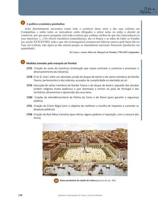 174 Editável e fotocopiável © Texto | O Fio da História
A política económica pombalina
Acho absolutamente necessário reunir todo o comércio deste reino e das suas colónias em
Companhias e então todos os mercadores serão obrigados a entrar nelas ou então a desistir de
comerciar, por que posso assegurar com toda a certeza que conheço melhor do que eles [mercadores] os
seus interesses. (...) Os ofícios mecânicos [manufaturas], são os braços e as mãos de todos os Estados
[no século XVII-XVIIII]: tudo o que eles [estrangeiros] costumavam fabricar entrava pela barra [do rio
Tejo em Lisboa], mas agora já não entram porque as manufaturas nacionais florescem [produzem em
quantidade].
In Cartas e outras Obras do Marquês de Pombal, 1756-1823 (adaptado).
Medidas tomadas pelo marquês de Pombal
1755 Criação da Junta do Comércio (instituição que visava controlar o comércio e promover o
desenvolvimento da indústria).
1758 O rei D. José I sofre um atentado; prisão do duque de Aveiro e de vários membros da família
Távora, pertencentes à alta nobreza, acusados de cumplicidade no atentado ao rei.
1759 Execução de vários membros da família Távora e do duque de Aveiro; expulsão dos Jesuítas
(ordem religiosa muito poderosa e que dominava o ensino no país) de Portugal e dos
territórios ultramarinos e apreensão dos seus bens.
1760 Criação da Intendência-Geral da Polícia da Corte e do Reino (para garantir a segurança
pública).
1761 Criação do Erário Régio (com o objetivo de melhorar a recolha de impostos e controlar as
despesas públicas).
1768 Criação da Real Mesa Censória (que retirou alguns poderes à Inquisição, com a censura dos
livros).
8
9
10 Baixa pombalina da cidade de Lisboa (gravura do séc. XIX)
 