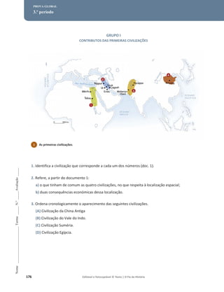 176 Editável e fotocopiável © Texto | O Fio da História
Nome
______________________
Turma
_____
N.º
_____
Avaliação
_____
PROVA GLOBAL
3.º período
GRUPO I
CONTRIBUTOS DAS PRIMEIRAS CIVILIZAÇÕES
1. Identifica a civilização que corresponde a cada um dos números (doc. 1).
2. Refere, a partir do documento 1:
a) o que tinham de comum as quatro civilizações, no que respeita à localização espacial;
b) duas consequências económicas dessa localização.
3. Ordena cronologicamente o aparecimento das seguintes civilizações.
(A) Civilização da China Antiga
(B) Civilização do Vale do Indo.
(C) Civilização Suméria.
(D) Civilização Egípcia.
1 As primeiras civilizações.
 